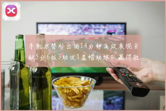 李凯尔替补出场14分钟高效表现贡献5分6板3助攻1盖帽助球队赢得胜利