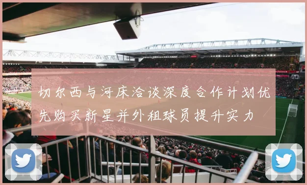 切尔西与河床洽谈深度合作计划优先购买新星并外租球员提升实力
