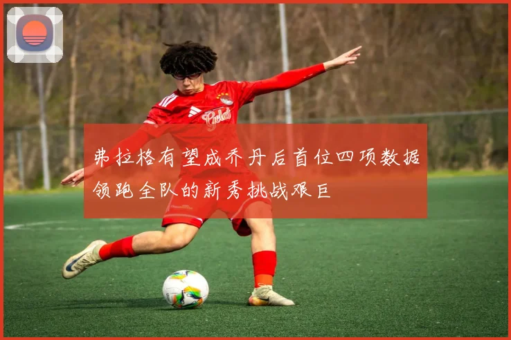 弗拉格有望成乔丹后首位四项数据领跑全队的新秀挑战艰巨