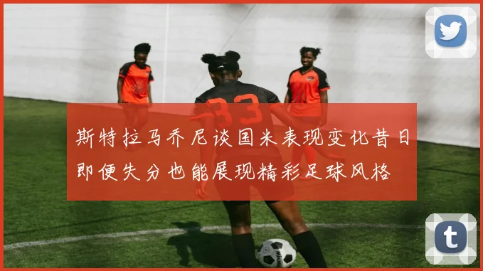 斯特拉马乔尼谈国米表现变化昔日即便失分也能展现精彩足球风格
