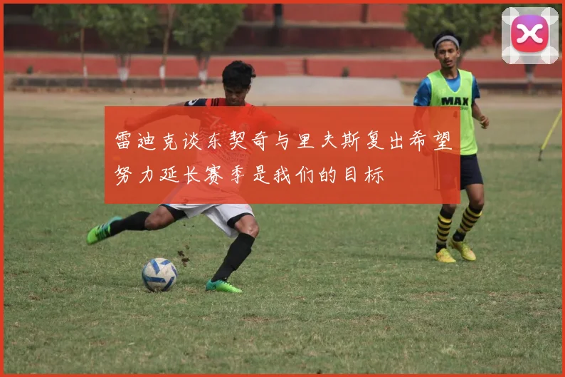 雷迪克谈东契奇与里夫斯复出希望努力延长赛季是我们的目标