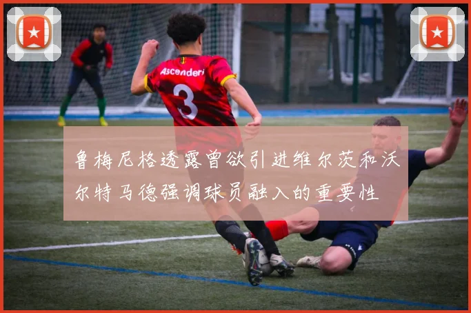 鲁梅尼格透露曾欲引进维尔茨和沃尔特马德强调球员融入的重要性