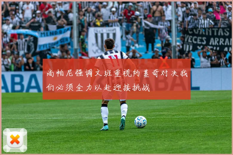 尚帕尼强调文班重视约基奇对决我们必须全力以赴迎接挑战
