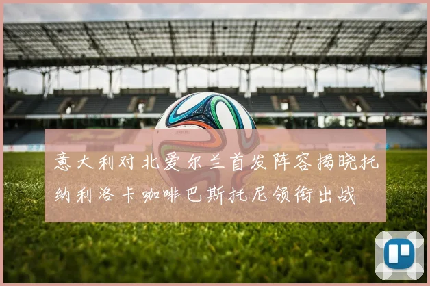 意大利对北爱尔兰首发阵容揭晓托纳利洛卡咖啡巴斯托尼领衔出战