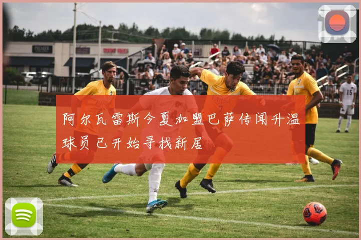 阿尔瓦雷斯今夏加盟巴萨传闻升温球员已开始寻找新居