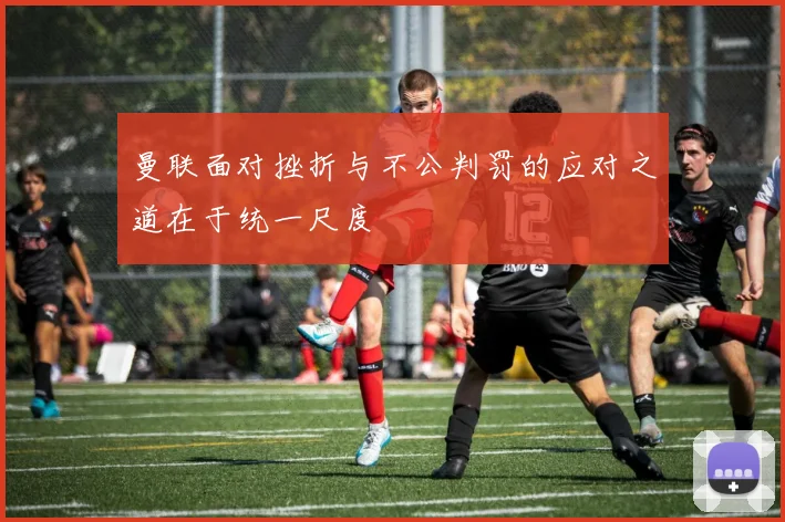 曼联面对挫折与不公判罚的应对之道在于统一尺度