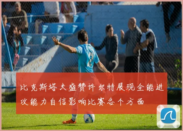 比克斯塔夫盛赞许尔特展现全能进攻能力自信影响比赛各个方面