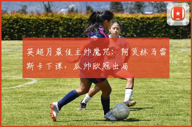 英超月最佳主帅魔咒：阿莫林马雷斯卡下课，瓜帅欧冠出局