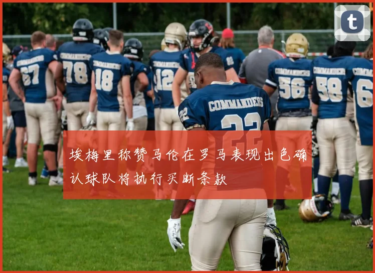 埃梅里称赞马伦在罗马表现出色确认球队将执行买断条款