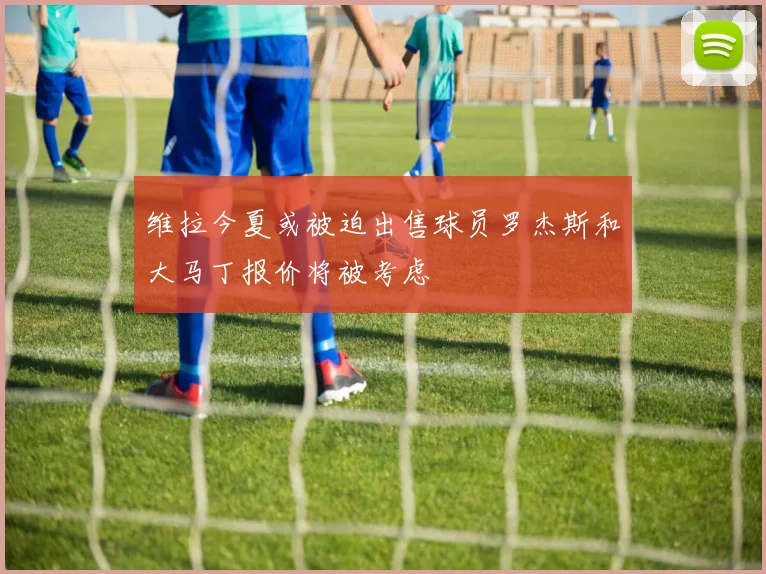 维拉今夏或被迫出售球员罗杰斯和大马丁报价将被考虑