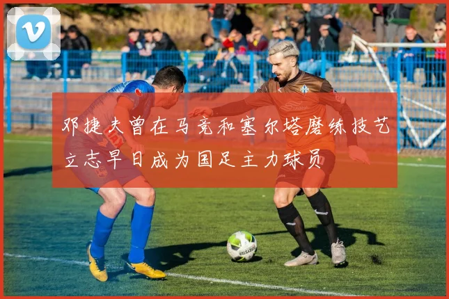 邓捷夫曾在马竞和塞尔塔磨练技艺立志早日成为国足主力球员