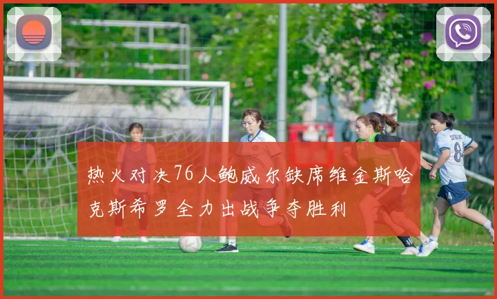 热火对决76人鲍威尔缺席维金斯哈克斯希罗全力出战争夺胜利