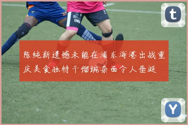 陈纯新遗憾未能在浦东海港出战重庆美食独特干馏豌杂面令人垂涎