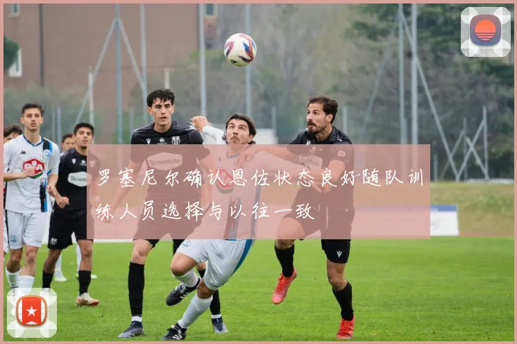 罗塞尼尔确认恩佐状态良好随队训练人员选择与以往一致