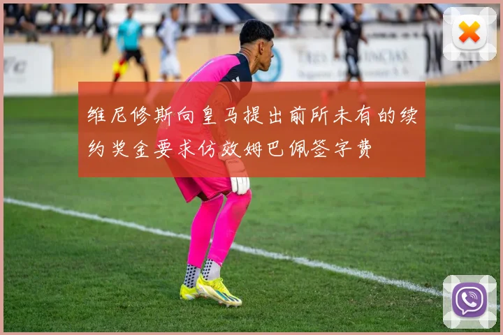 维尼修斯向皇马提出前所未有的续约奖金要求仿效姆巴佩签字费