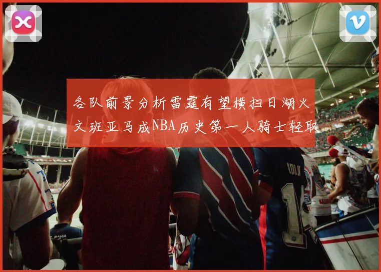 各队前景分析雷霆有望横扫日湖火文班亚马成NBA历史第一人骑士轻取猛龙