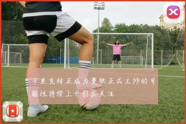 卡里克转正成为曼联正式主帅的可能性持续上升引发关注