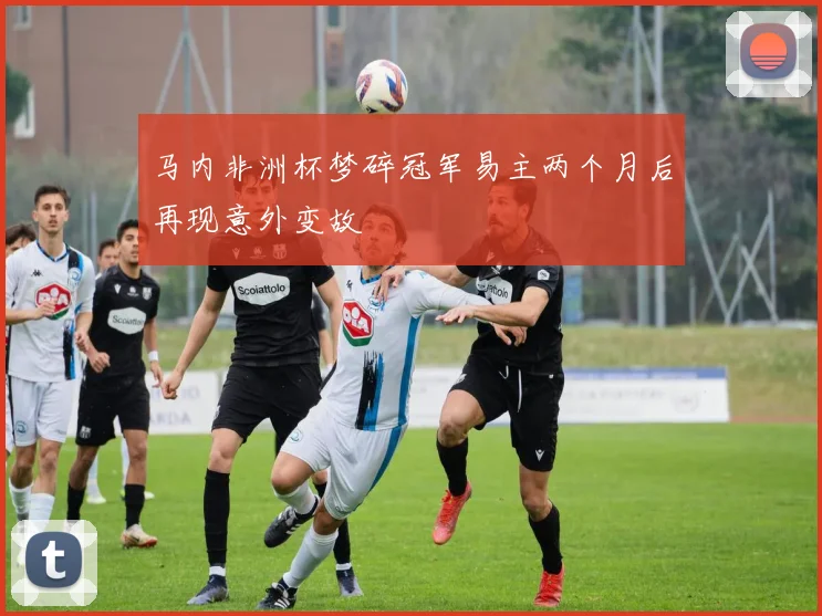 马内非洲杯梦碎冠军易主两个月后再现意外变故