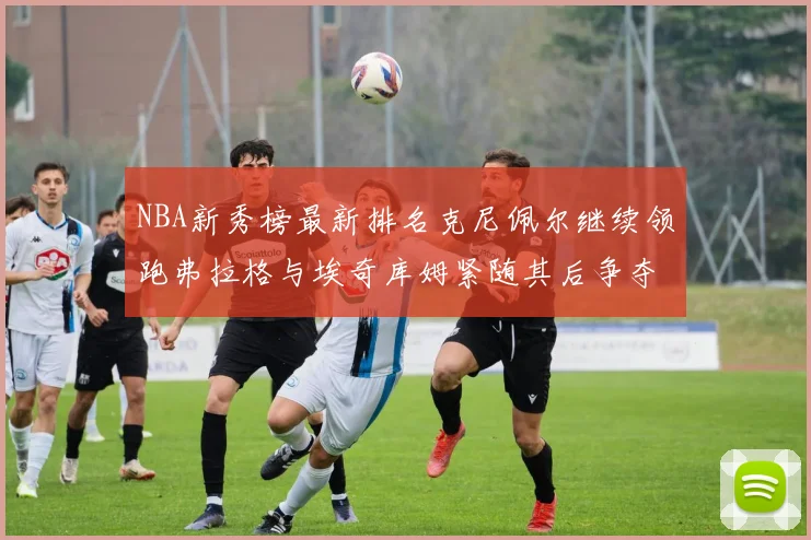 NBA新秀榜最新排名克尼佩尔继续领跑弗拉格与埃奇库姆紧随其后争夺位置