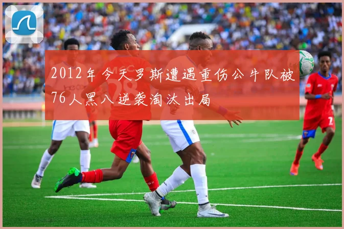 2012年今天罗斯遭遇重伤公牛队被76人黑八逆袭淘汰出局