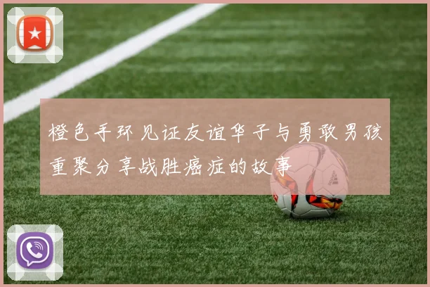 橙色手环见证友谊华子与勇敢男孩重聚分享战胜癌症的故事